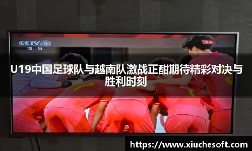 U19中国足球队与越南队激战正酣期待精彩对决与胜利时刻